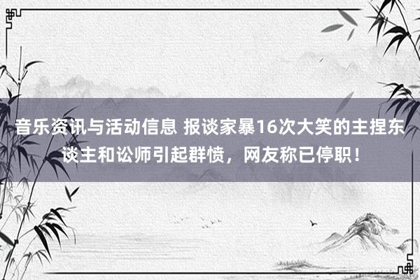 音乐资讯与活动信息 报谈家暴16次大笑的主捏东谈主和讼师引起群愤，网友称已停职！