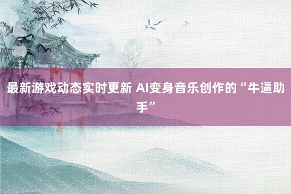 最新游戏动态实时更新 AI变身音乐创作的“牛逼助手”