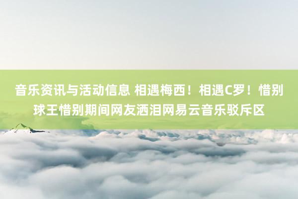 音乐资讯与活动信息 相遇梅西！相遇C罗！惜别球王惜别期间网友洒泪网易云音乐驳斥区