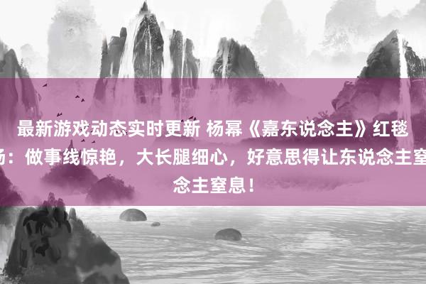 最新游戏动态实时更新 杨幂《嘉东说念主》红毯现场：做事线惊艳，大长腿细心，好意思得让东说念主窒息！