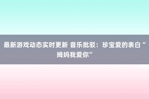 最新游戏动态实时更新 音乐批驳：珍宝爱的表白“姆妈我爱你”