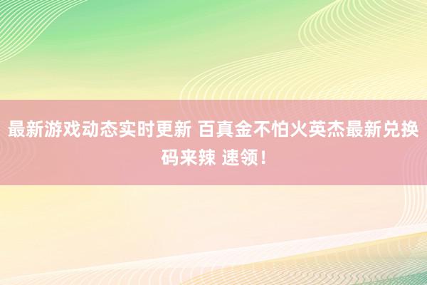 最新游戏动态实时更新 百真金不怕火英杰最新兑换码来辣 速领！