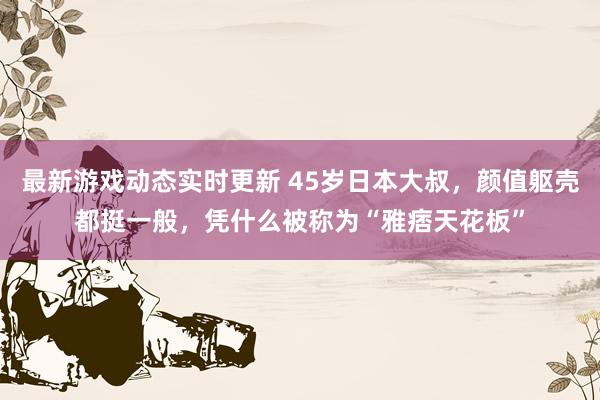 最新游戏动态实时更新 45岁日本大叔，颜值躯壳都挺一般，凭什么被称为“雅痞天花板”