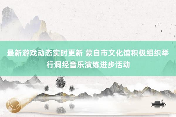 最新游戏动态实时更新 蒙自市文化馆积极组织举行洞经音乐演练进步活动