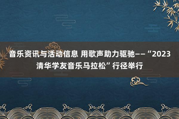 音乐资讯与活动信息 用歌声助力驱驰——“2023清华学友音乐马拉松”行径举行