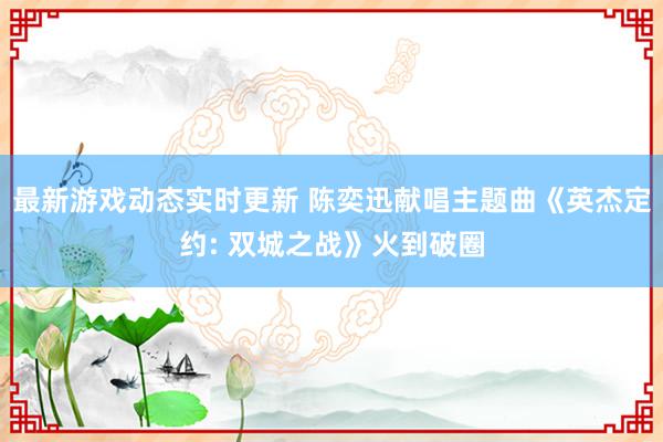 最新游戏动态实时更新 陈奕迅献唱主题曲《英杰定约: 双城之战》火到破圈