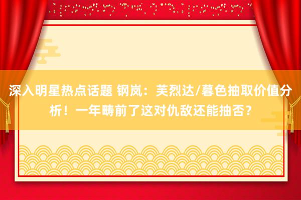 深入明星热点话题 钢岚：芙烈达/暮色抽取价值分析！一年畴前了这对仇敌还能抽否？