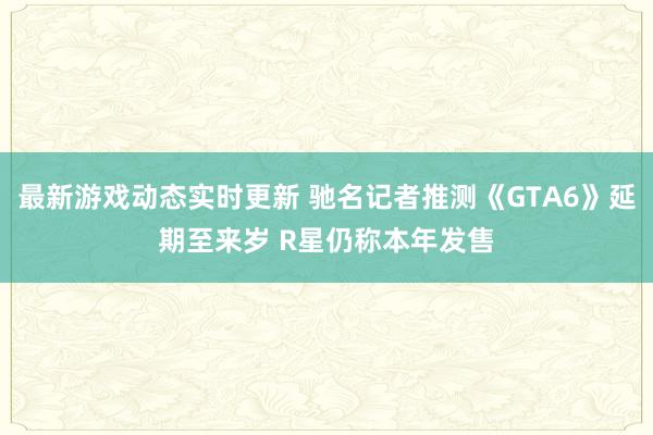 最新游戏动态实时更新 驰名记者推测《GTA6》延期至来岁 R星仍称本年发售