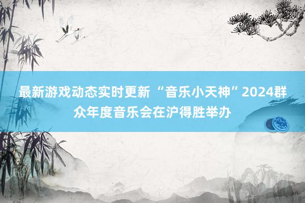 最新游戏动态实时更新 “音乐小天神”2024群众年度音乐会在沪得胜举办