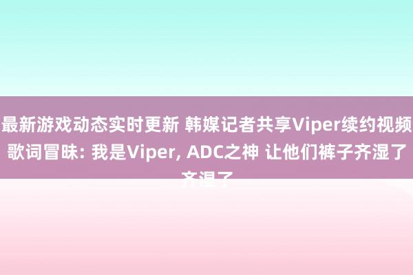 最新游戏动态实时更新 韩媒记者共享Viper续约视频歌词冒昧: 我是Viper, ADC之神 让他们裤子齐湿了