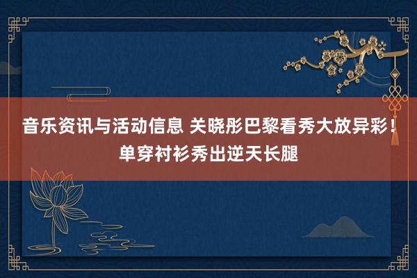 音乐资讯与活动信息 关晓彤巴黎看秀大放异彩！单穿衬衫秀出逆天长腿