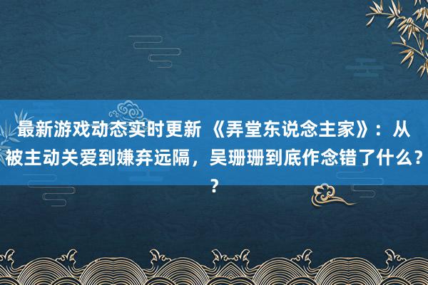 最新游戏动态实时更新 《弄堂东说念主家》：从被主动关爱到嫌弃远隔，吴珊珊到底作念错了什么？