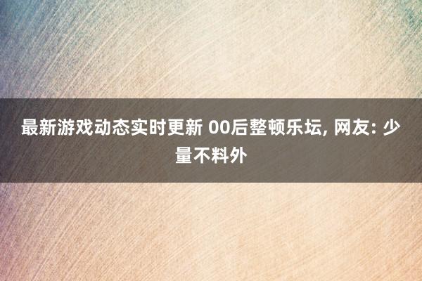 最新游戏动态实时更新 00后整顿乐坛, 网友: 少量不料外