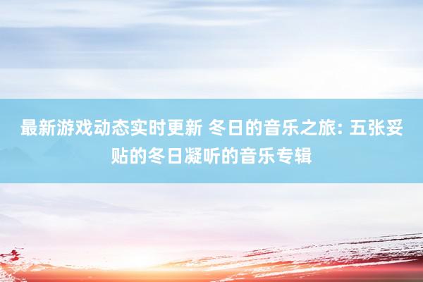 最新游戏动态实时更新 冬日的音乐之旅: 五张妥贴的冬日凝听的音乐专辑