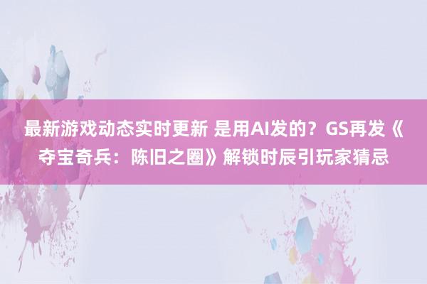 最新游戏动态实时更新 是用AI发的？GS再发《夺宝奇兵：陈旧之圈》解锁时辰引玩家猜忌