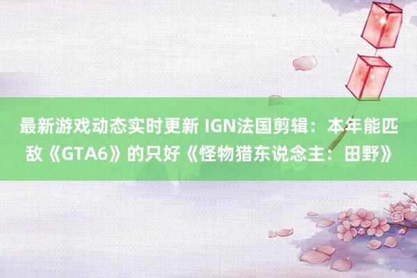 最新游戏动态实时更新 IGN法国剪辑：本年能匹敌《GTA6》的只好《怪物猎东说念主：田野》