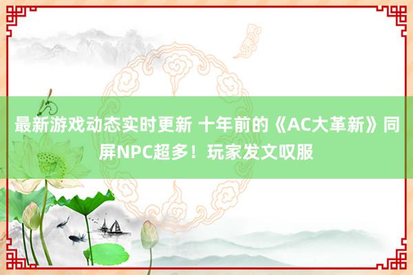 最新游戏动态实时更新 十年前的《AC大革新》同屏NPC超多！玩家发文叹服