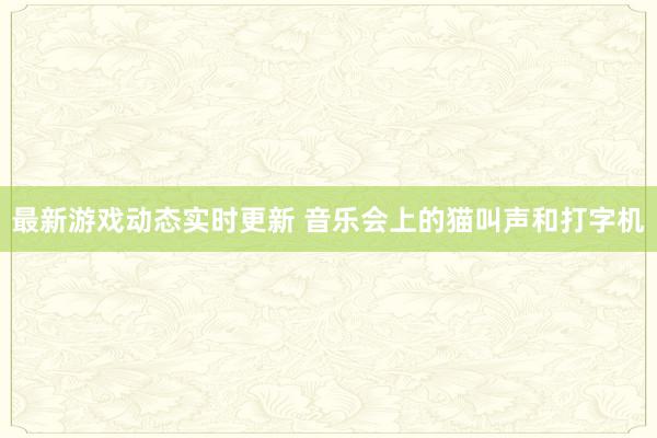 最新游戏动态实时更新 音乐会上的猫叫声和打字机