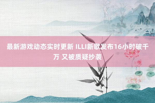 最新游戏动态实时更新 ILLI新歌发布16小时破千万 又被质疑抄袭