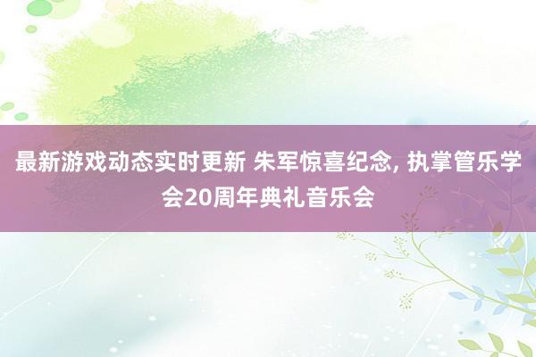 最新游戏动态实时更新 朱军惊喜纪念, 执掌管乐学会20周年典礼音乐会