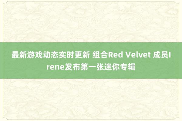 最新游戏动态实时更新 组合Red Velvet 成员Irene发布第一张迷你专辑