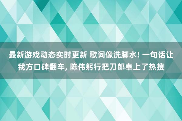 最新游戏动态实时更新 歌词像洗脚水! 一句话让我方口碑翻车, 陈伟躬行把刀郎奉上了热搜