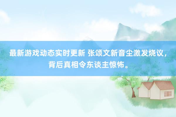 最新游戏动态实时更新 张颂文新音尘激发烧议，背后真相令东谈主惊怖。