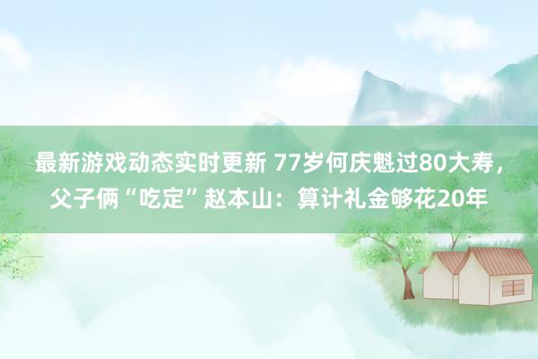 最新游戏动态实时更新 77岁何庆魁过80大寿，父子俩“吃定”赵本山：算计礼金够花20年