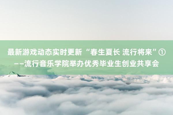 最新游戏动态实时更新 “春生夏长 流行将来”①——流行音乐学院举办优秀毕业生创业共享会