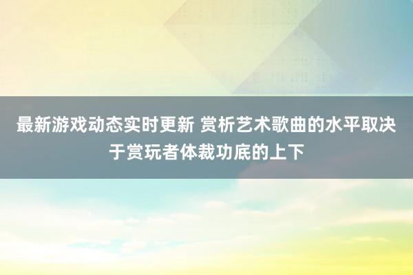 最新游戏动态实时更新 赏析艺术歌曲的水平取决于赏玩者体裁功底的上下