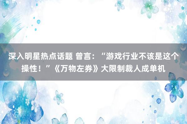 深入明星热点话题 曾言：“游戏行业不该是这个操性！”《万物左券》大限制裁人成单机