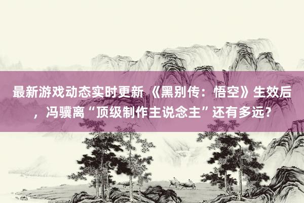 最新游戏动态实时更新 《黑别传：悟空》生效后，冯骥离“顶级制作主说念主”还有多远？