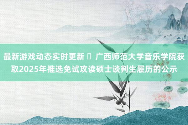 最新游戏动态实时更新 ​广西师范大学音乐学院获取2025年推选免试攻读硕士谈判生履历的公示