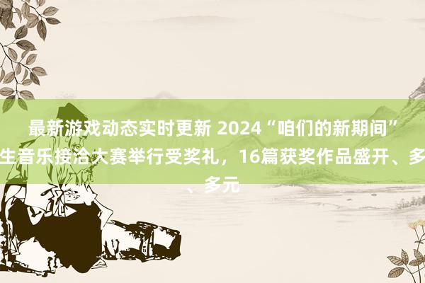 最新游戏动态实时更新 2024“咱们的新期间”后生音乐接洽大赛举行受奖礼，16篇获奖作品盛开、多元