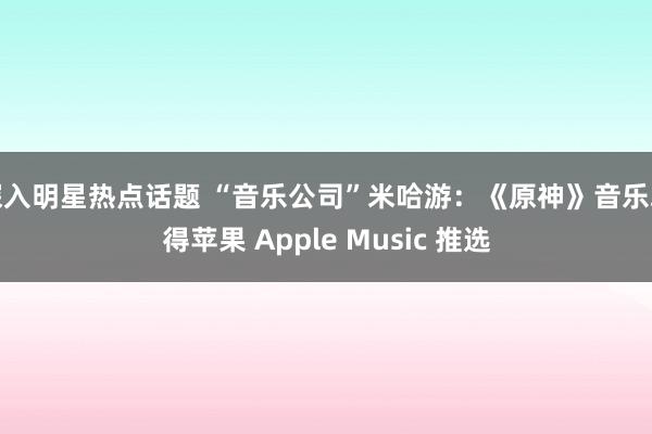 深入明星热点话题 “音乐公司”米哈游：《原神》音乐取得苹果 Apple Music 推选