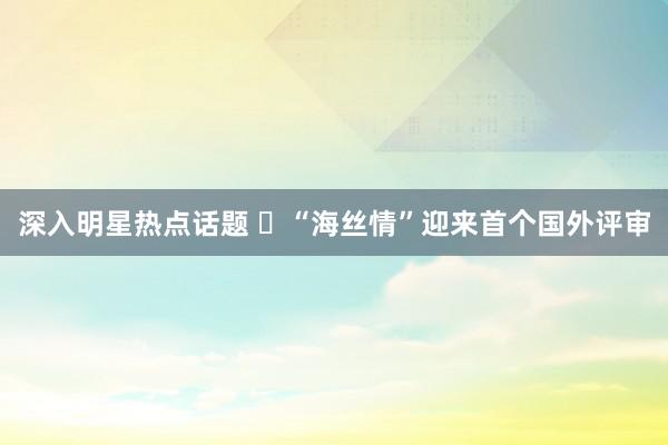 深入明星热点话题 ​“海丝情”迎来首个国外评审