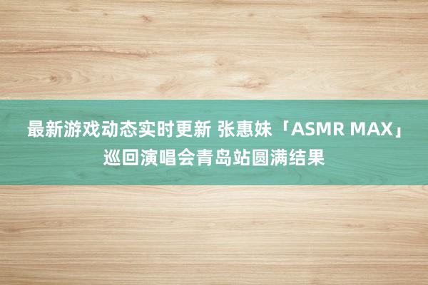 最新游戏动态实时更新 张惠妹「ASMR MAX」巡回演唱会青岛站圆满结果