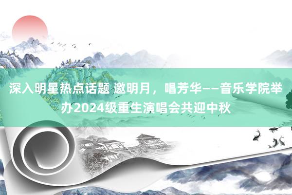 深入明星热点话题 邀明月，唱芳华——音乐学院举办2024级重生演唱会共迎中秋