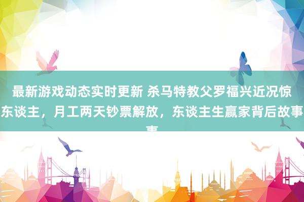 最新游戏动态实时更新 杀马特教父罗福兴近况惊东谈主，月工两天钞票解放，东谈主生赢家背后故事