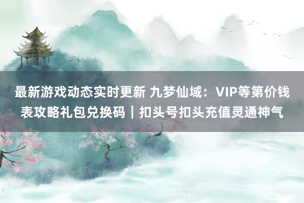 最新游戏动态实时更新 九梦仙域：VIP等第价钱表攻略礼包兑换码｜扣头号扣头充值灵通神气