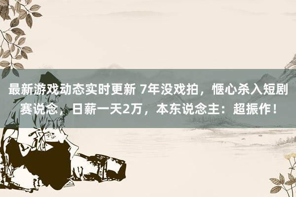 最新游戏动态实时更新 7年没戏拍，惬心杀入短剧赛说念，日薪一天2万，本东说念主：超振作！