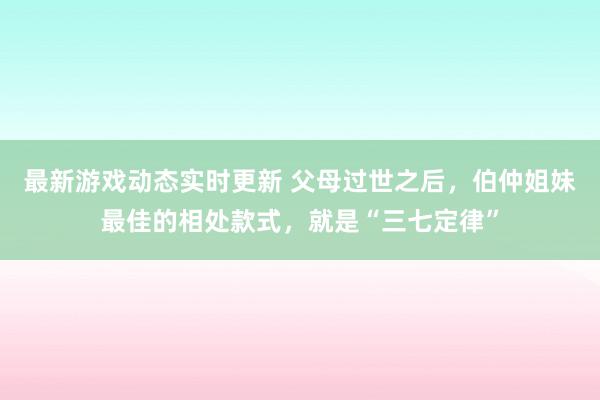 最新游戏动态实时更新 父母过世之后，伯仲姐妹最佳的相处款式，就是“三七定律”