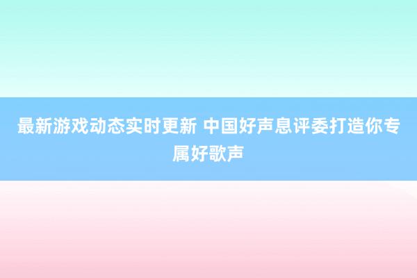 最新游戏动态实时更新 中国好声息评委打造你专属好歌声