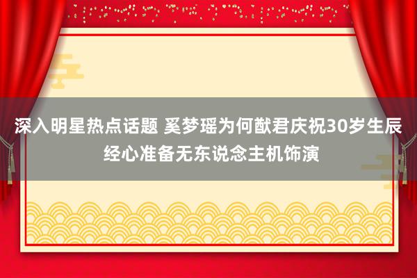 深入明星热点话题 奚梦瑶为何猷君庆祝30岁生辰 经心准备无东说念主机饰演