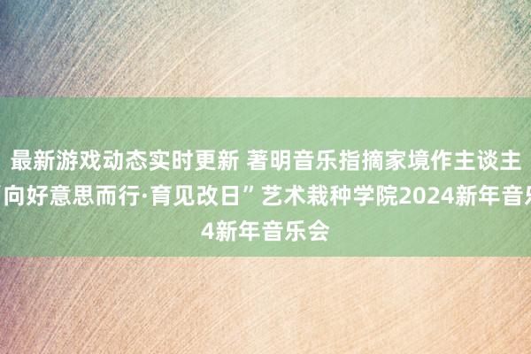 最新游戏动态实时更新 著明音乐指摘家境作主谈主记“向好意思而行·育见改日”艺术栽种学院2024新年音乐会