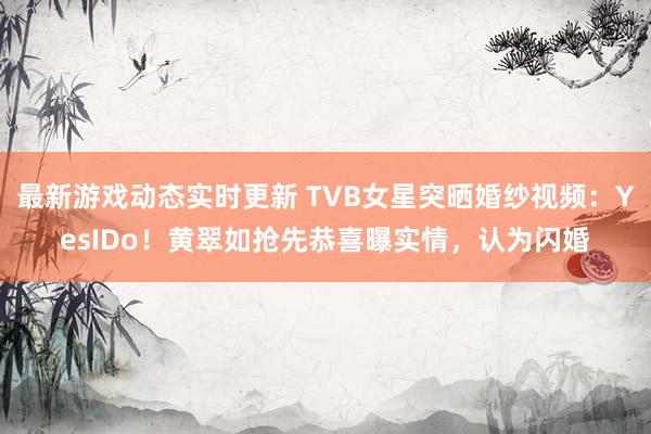 最新游戏动态实时更新 TVB女星突晒婚纱视频：YesIDo！黄翠如抢先恭喜曝实情，认为闪婚