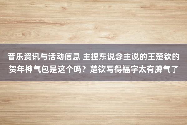 音乐资讯与活动信息 主捏东说念主说的王楚钦的贺年神气包是这个吗？楚钦写得福字太有脾气了