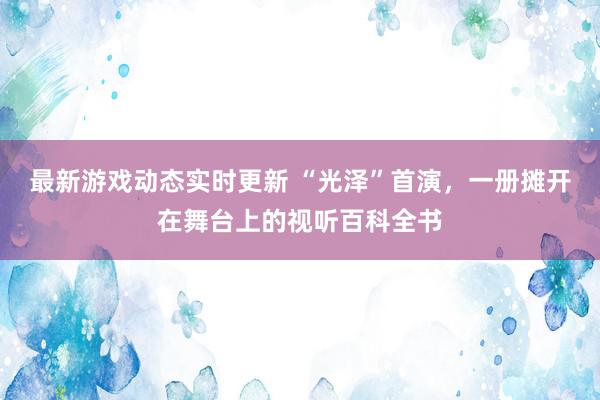 最新游戏动态实时更新 “光泽”首演，一册摊开在舞台上的视听百科全书