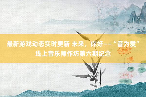 最新游戏动态实时更新 未来，你好——“音为爱”线上音乐师作坊第六期纪念