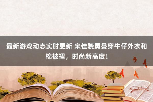 最新游戏动态实时更新 宋佳骁勇叠穿牛仔外衣和棉被裙，时尚新高度！